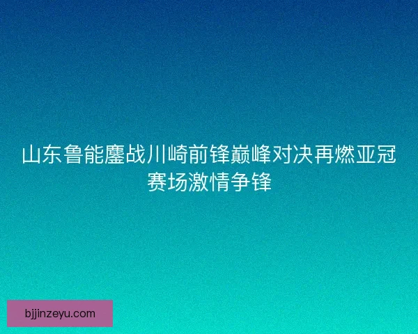 山东鲁能鏖战川崎前锋巅峰对决再燃亚冠赛场激情争锋