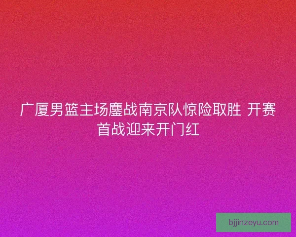 广厦男篮主场鏖战南京队惊险取胜 开赛首战迎来开门红