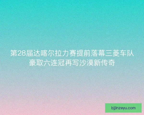 第28届达喀尔拉力赛提前落幕三菱车队豪取六连冠再写沙漠新传奇