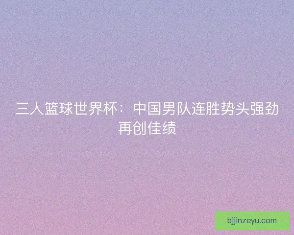 三人篮球世界杯：中国男队连胜势头强劲再创佳绩