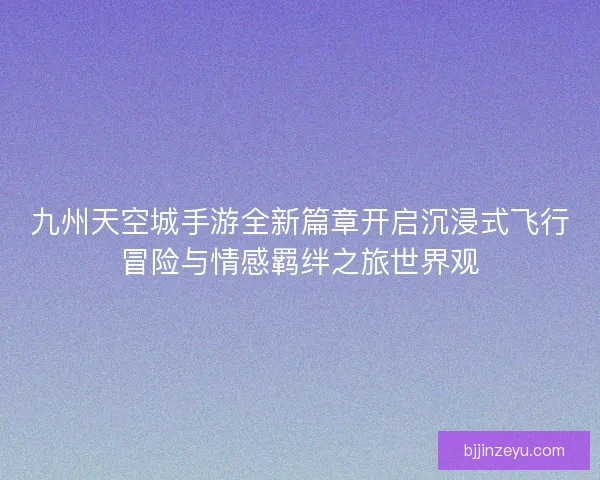 九州天空城手游全新篇章开启沉浸式飞行冒险与情感羁绊之旅世界观