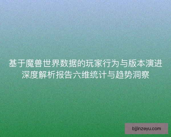 基于魔兽世界数据的玩家行为与版本演进深度解析报告六维统计与趋势洞察