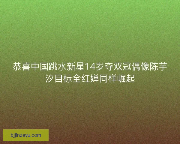 恭喜中国跳水新星14岁夺双冠偶像陈芋汐目标全红婵同样崛起