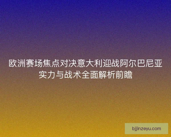 欧洲赛场焦点对决意大利迎战阿尔巴尼亚实力与战术全面解析前瞻